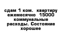 сдам 1-ком.  квартиру ежемесячно -15000 коммунальные расходы. Состояние хорошее